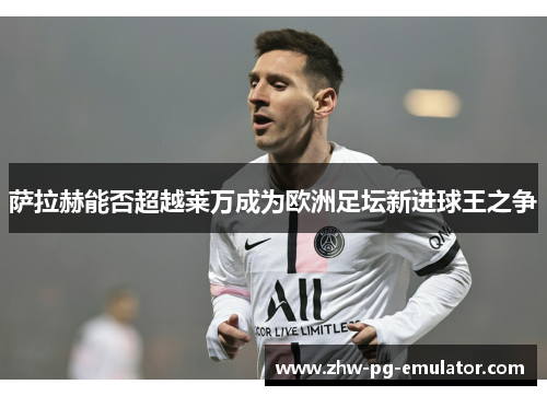 萨拉赫能否超越莱万成为欧洲足坛新进球王之争 萨拉赫能否超越莱万成为欧洲足坛新进球王之争