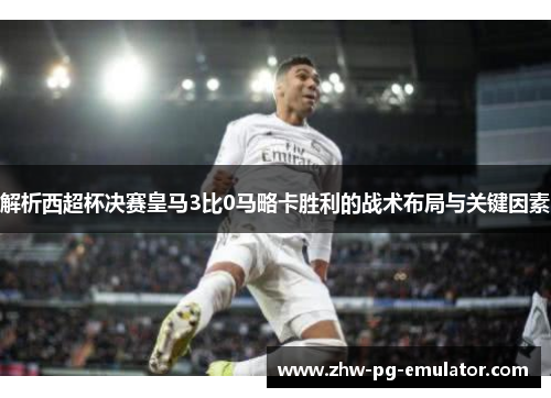 解析西超杯决赛皇马3比0马略卡胜利的战术布局与关键因素