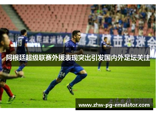 阿根廷超级联赛外援表现突出引发国内外足坛关注