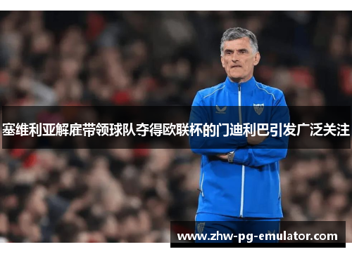 塞维利亚解雇带领球队夺得欧联杯的门迪利巴引发广泛关注 塞维利亚解雇带领球队夺得欧联杯的门迪利巴引发广泛关注