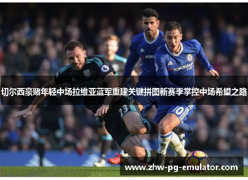 切尔西豪赌年轻中场拉维亚蓝军重建关键拼图新赛季掌控中场希望之路 切尔西豪赌年轻中场拉维亚蓝军重建关键拼图新赛季掌控中场希望之路