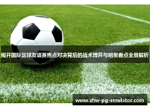 揭开国际足球友谊赛焦点对决背后的战术博弈与明星看点全景解析