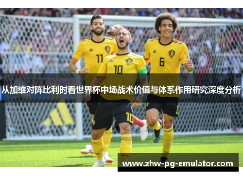 从加维对阵比利时看世界杯中场战术价值与体系作用研究深度分析 从加维对阵比利时看世界杯中场战术价值与体系作用研究深度分析