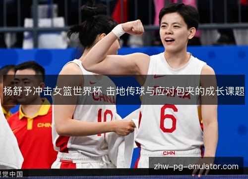 杨舒予冲击女篮世界杯 击地传球与应对包夹的成长课题 杨舒予冲击女篮世界杯 击地传球与应对包夹的成长课题